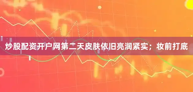 炒股配资开户网第二天皮肤依旧亮润紧实；妆前打底