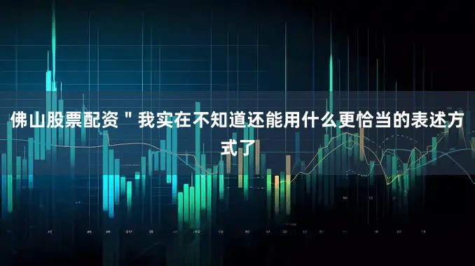 佛山股票配资＂我实在不知道还能用什么更恰当的表述方式了