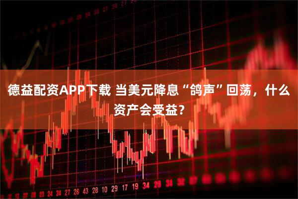 德益配资APP下载 当美元降息“鸽声”回荡，什么资产会受益？