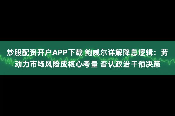 炒股配资开户APP下载 鲍威尔详解降息逻辑：劳动力市场风险成核心考量 否认政治干预决策