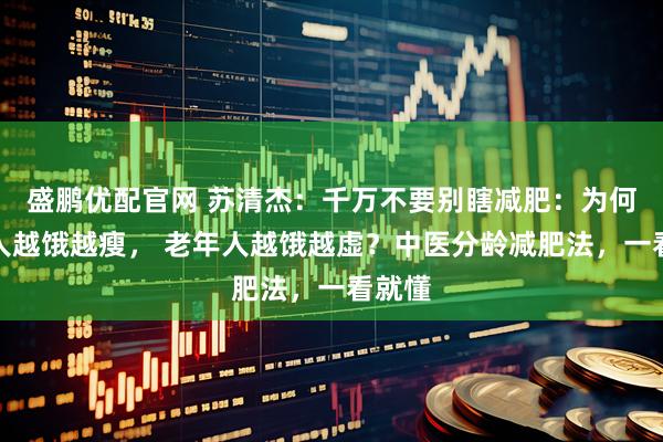 盛鹏优配官网 苏清杰：千万不要别瞎减肥：为何年轻人越饿越瘦， 老年人越饿越虚？中医分龄减肥法，一看就懂
