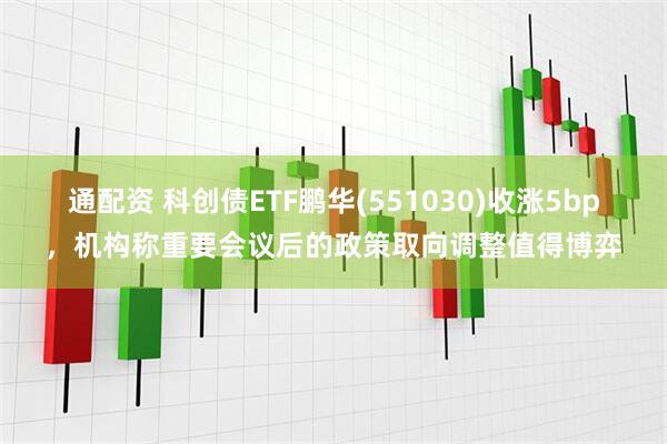 通配资 科创债ETF鹏华(551030)收涨5bp,机构称重要会议后的政策取向调整值得博弈