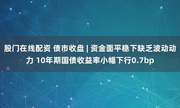 股门在线配资 债市收盘 | 资金面平稳下缺乏波动动力 10年期国债收益率小幅下行0.7bp