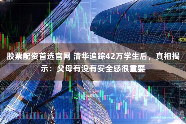 股票配资首选官网 清华追踪42万学生后，真相揭示：父母有没有安全感很重要
