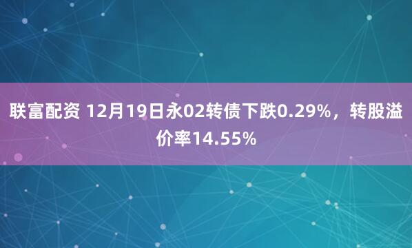 联富配资 12月19日永02转债下跌0.29%，转股溢价率14.55%