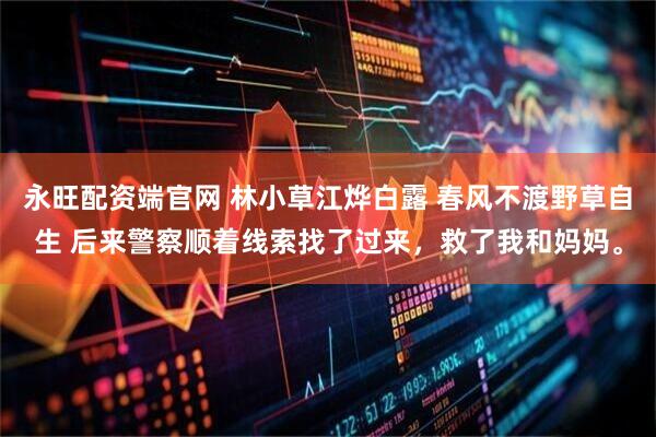永旺配资端官网 林小草江烨白露 春风不渡野草自生 后来警察顺着线索找了过来，救了我和妈妈。