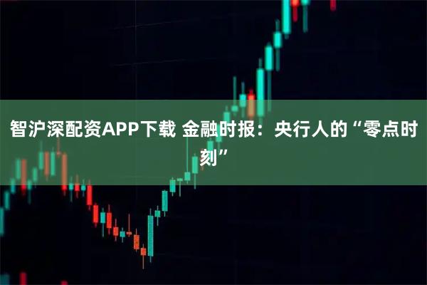 智沪深配资APP下载 金融时报：央行人的“零点时刻”