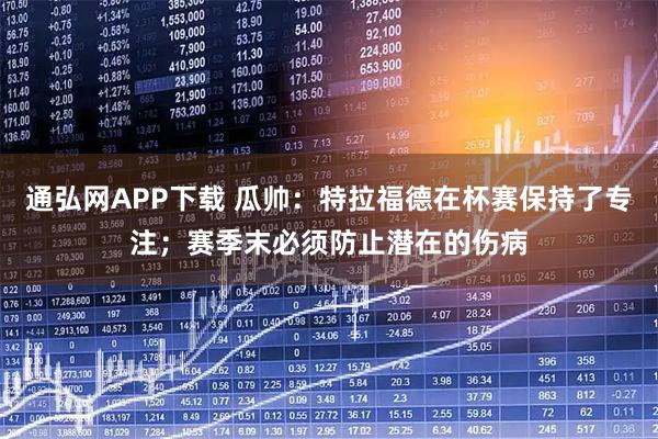 通弘网APP下载 瓜帅：特拉福德在杯赛保持了专注；赛季末必须防止潜在的伤病