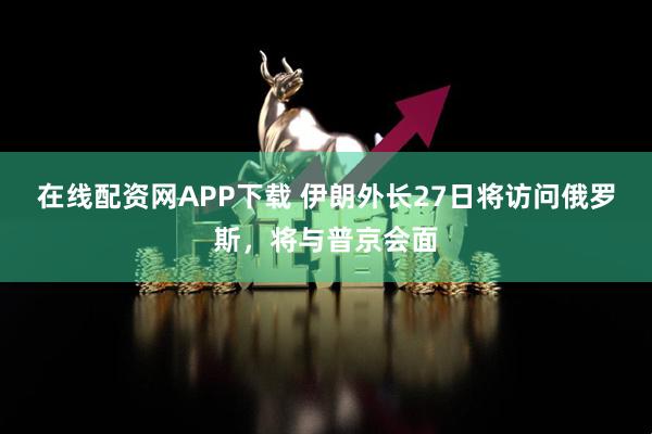 在线配资网APP下载 伊朗外长27日将访问俄罗斯，将与普京会面