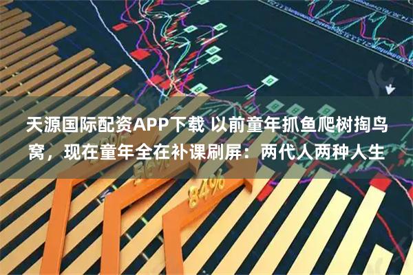天源国际配资APP下载 以前童年抓鱼爬树掏鸟窝，现在童年全在补课刷屏：两代人两种人生