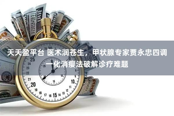 天天盈平台 医术润苍生，甲状腺专家贾永忠四调一化消瘿法破解诊疗难题