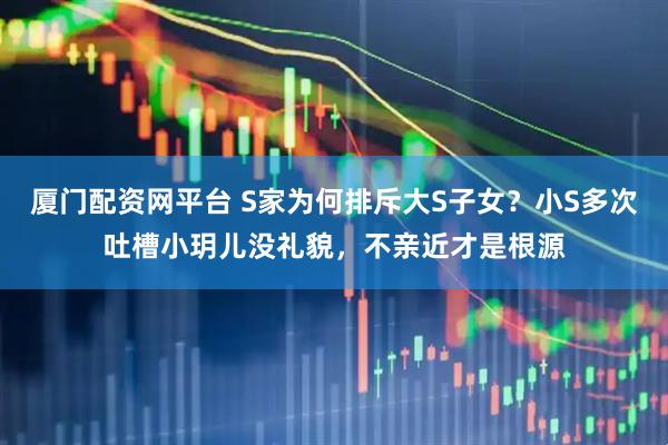 厦门配资网平台 S家为何排斥大S子女？小S多次吐槽小玥儿没礼貌，不亲近才是根源