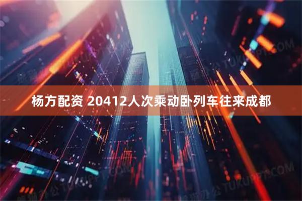 杨方配资 20412人次乘动卧列车往来成都