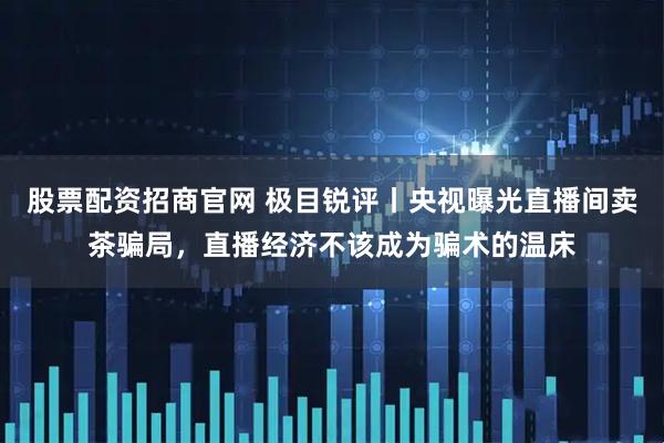 股票配资招商官网 极目锐评丨央视曝光直播间卖茶骗局，直播经济不该成为骗术的温床