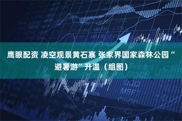 鹰眼配资 凌空观景黄石寨 张家界国家森林公园“避暑游”升温（组图）