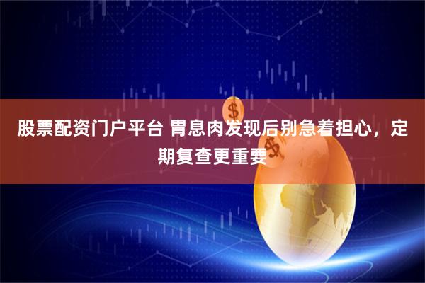 股票配资门户平台 胃息肉发现后别急着担心，定期复查更重要