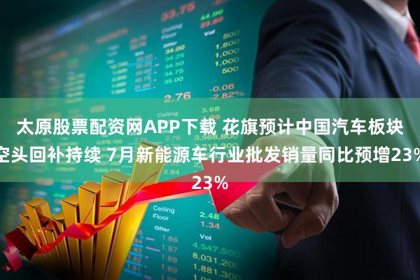 太原股票配资网APP下载 花旗预计中国汽车板块空头回补持续 7月新能源车行业批发销量同比预增23%