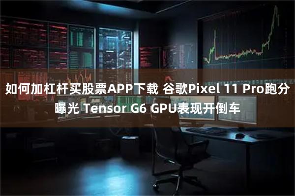 如何加杠杆买股票APP下载 谷歌Pixel 11 Pro跑分曝光 Tensor G6 GPU表现开倒车