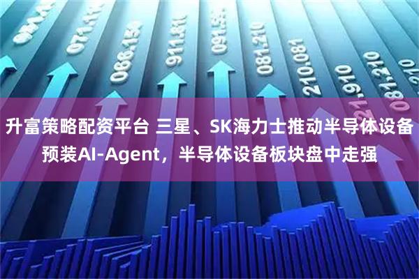 升富策略配资平台 三星、SK海力士推动半导体设备预装AI‑Agent，半导体设备板块盘中走强