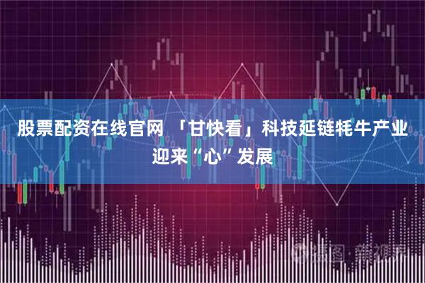 股票配资在线官网 「甘快看」科技延链牦牛产业迎来“心”发展